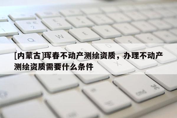 [內(nèi)蒙古]琿春不動(dòng)產(chǎn)測(cè)繪資質(zhì)，辦理不動(dòng)產(chǎn)測(cè)繪資質(zhì)需要什么條件