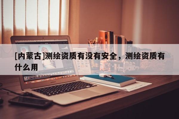 [內蒙古]測繪資質有沒有安全，測繪資質有什么用