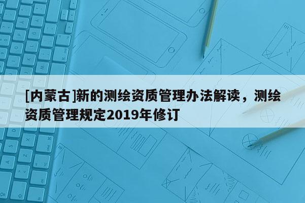 [內蒙古]新的測繪資質管理辦法解讀，測繪資質管理規定2019年修訂
