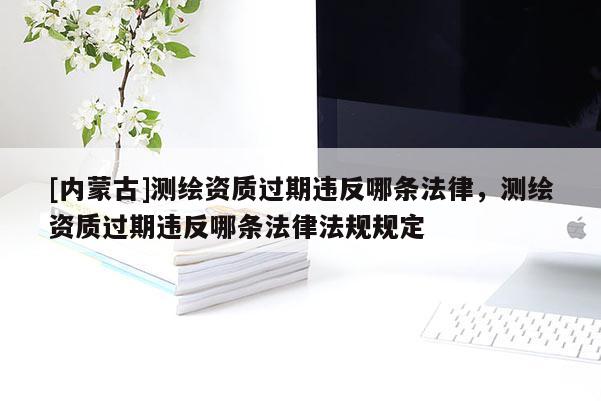 [內(nèi)蒙古]測繪資質(zhì)過期違反哪條法律，測繪資質(zhì)過期違反哪條法律法規(guī)規(guī)定