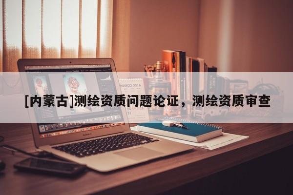 [內蒙古]測繪資質問題論證，測繪資質審查