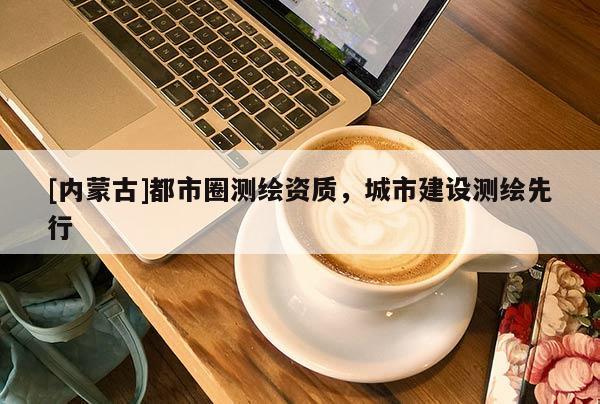 [內蒙古]都市圈測繪資質，城市建設測繪先行