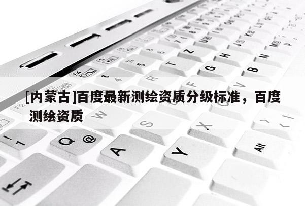 [內蒙古]百度最新測繪資質分級標準，百度 測繪資質