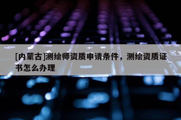[內蒙古]測繪師資質申請條件，測繪資質證書怎么辦理