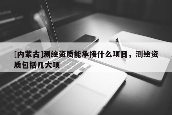 [內(nèi)蒙古]測(cè)繪資質(zhì)能承接什么項(xiàng)目，測(cè)繪資質(zhì)包括幾大項(xiàng)