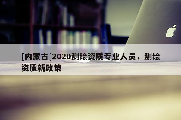 [內蒙古]2020測繪資質專業人員，測繪資質新政策
