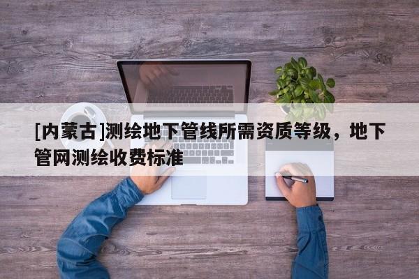 [內蒙古]測繪地下管線所需資質等級，地下管網測繪收費標準