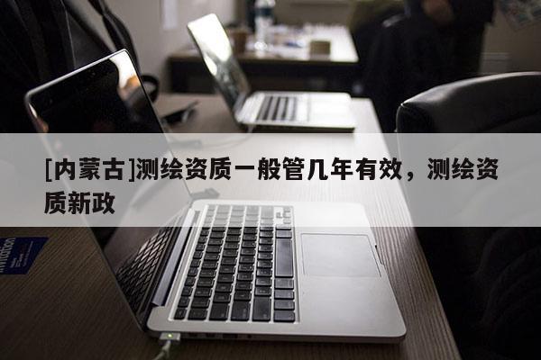 [內蒙古]測繪資質一般管幾年有效，測繪資質新政