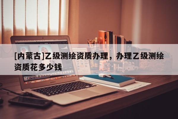 [內蒙古]乙級測繪資質辦理，辦理乙級測繪資質花多少錢