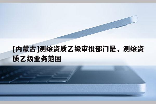 [內蒙古]測繪資質乙級審批部門是，測繪資質乙級業務范圍