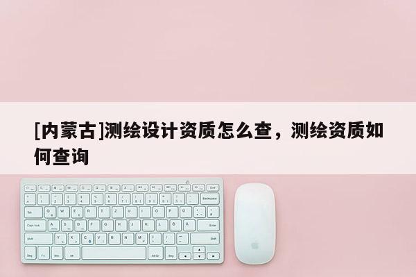[內蒙古]測繪設計資質怎么查，測繪資質如何查詢