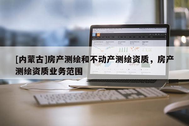 [內(nèi)蒙古]房產(chǎn)測繪和不動產(chǎn)測繪資質(zhì)，房產(chǎn)測繪資質(zhì)業(yè)務范圍