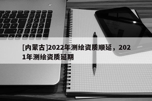 [內(nèi)蒙古]2022年測繪資質(zhì)順延，2021年測繪資質(zhì)延期