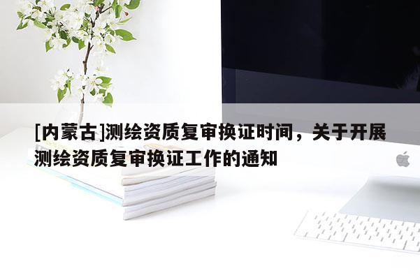 [內蒙古]測繪資質復審換證時間，關于開展測繪資質復審換證工作的通知