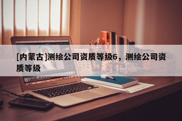 [內蒙古]測繪公司資質等級6，測繪公司資質等級