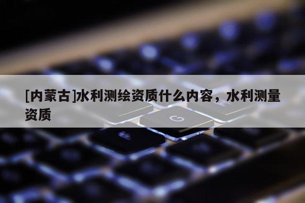 [內蒙古]水利測繪資質什么內容，水利測量資質
