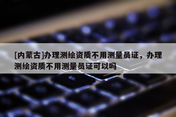 [內蒙古]辦理測繪資質不用測量員證，辦理測繪資質不用測量員證可以嗎