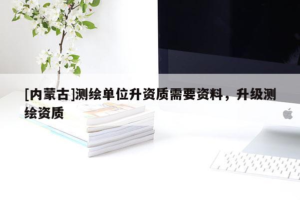 [內蒙古]測繪單位升資質需要資料，升級測繪資質
