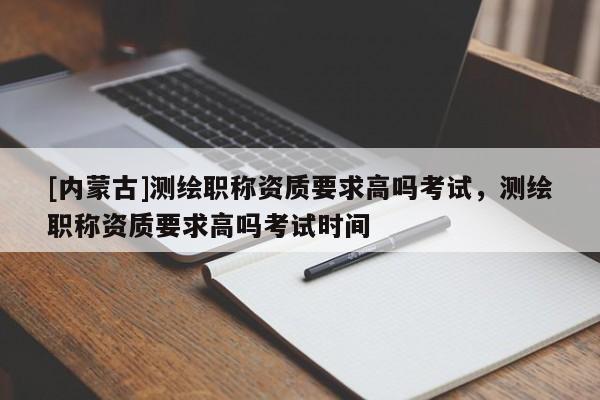 [內(nèi)蒙古]測(cè)繪職稱資質(zhì)要求高嗎考試，測(cè)繪職稱資質(zhì)要求高嗎考試時(shí)間