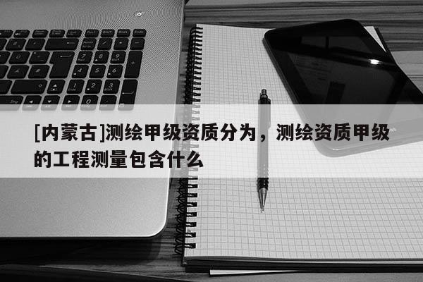 [內蒙古]測繪甲級資質分為，測繪資質甲級的工程測量包含什么