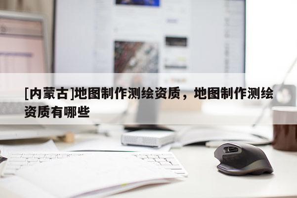 [內(nèi)蒙古]地圖制作測繪資質(zhì)，地圖制作測繪資質(zhì)有哪些