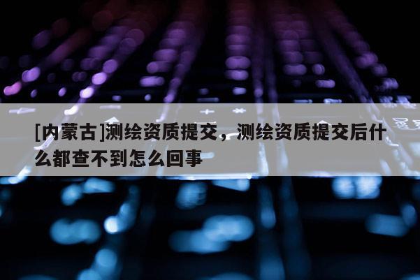 [內蒙古]測繪資質提交，測繪資質提交后什么都查不到怎么回事