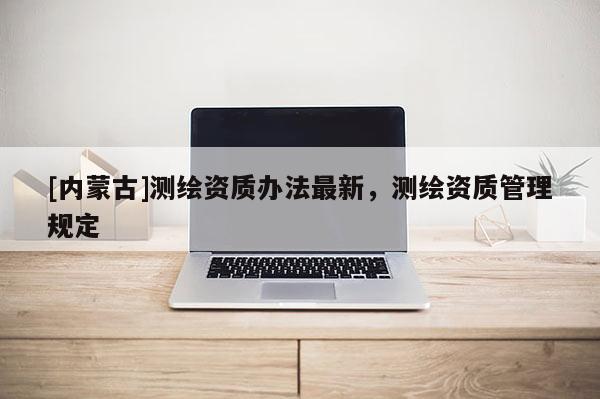 [內蒙古]測繪資質辦法最新，測繪資質管理規定