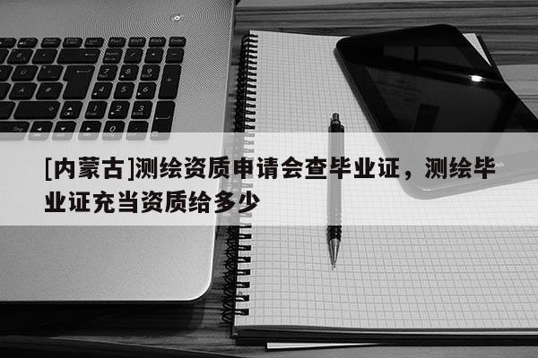 [內蒙古]測繪資質申請會查畢業證，測繪畢業證充當資質給多少