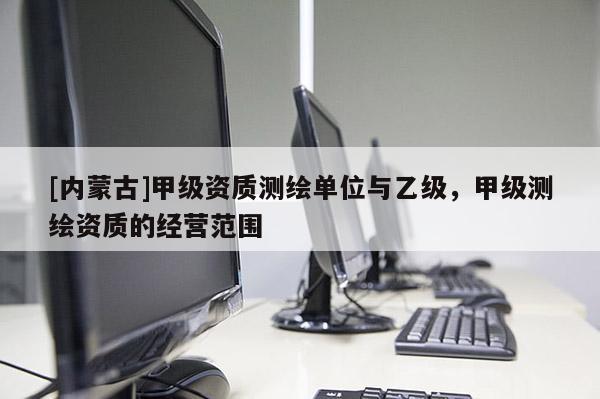 [內(nèi)蒙古]甲級資質(zhì)測繪單位與乙級，甲級測繪資質(zhì)的經(jīng)營范圍