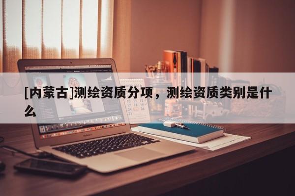 [內蒙古]測繪資質分項，測繪資質類別是什么