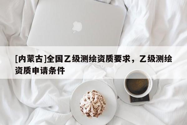 [內(nèi)蒙古]全國(guó)乙級(jí)測(cè)繪資質(zhì)要求，乙級(jí)測(cè)繪資質(zhì)申請(qǐng)條件