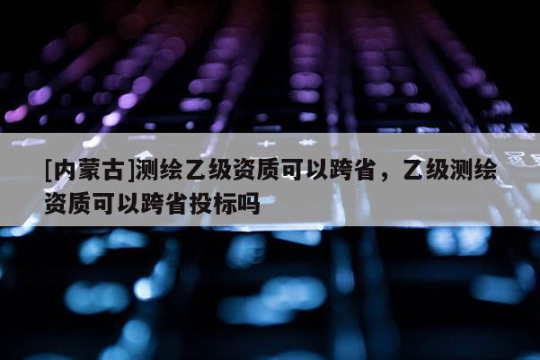 [內(nèi)蒙古]測繪乙級資質(zhì)可以跨省，乙級測繪資質(zhì)可以跨省投標(biāo)嗎