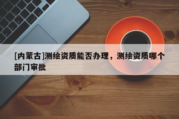 [內蒙古]測繪資質能否辦理，測繪資質哪個部門審批