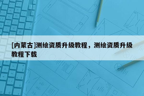 [內(nèi)蒙古]測繪資質(zhì)升級教程，測繪資質(zhì)升級教程下載
