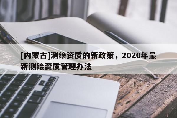 [內蒙古]測繪資質的新政策，2020年最新測繪資質管理辦法