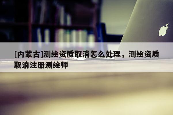 [內蒙古]測繪資質取消怎么處理，測繪資質取消注冊測繪師
