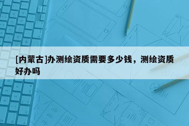 [內蒙古]辦測繪資質需要多少錢，測繪資質好辦嗎