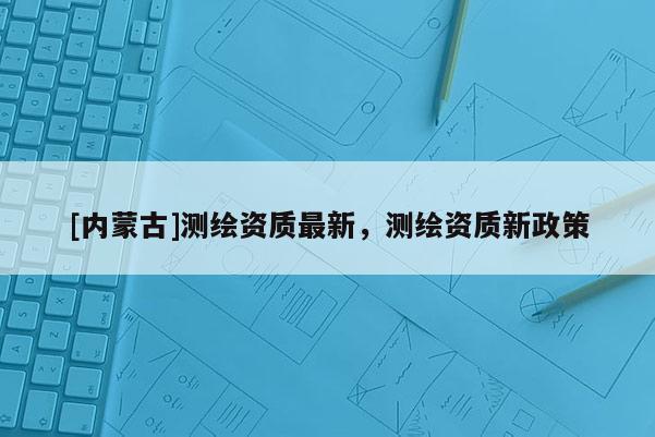 [內蒙古]測繪資質最新，測繪資質新政策