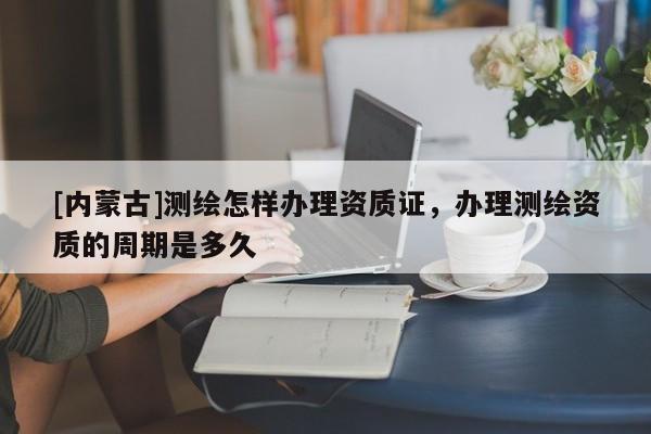 [內(nèi)蒙古]測繪怎樣辦理資質(zhì)證，辦理測繪資質(zhì)的周期是多久
