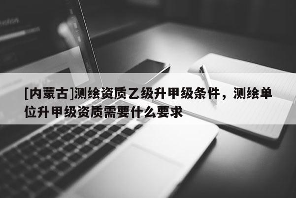 [內蒙古]測繪資質乙級升甲級條件，測繪單位升甲級資質需要什么要求