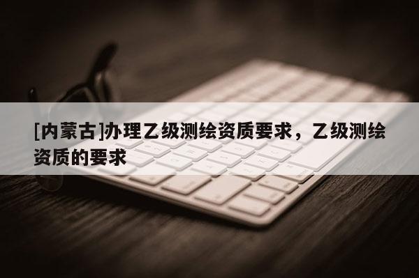 [內蒙古]辦理乙級測繪資質要求，乙級測繪資質的要求