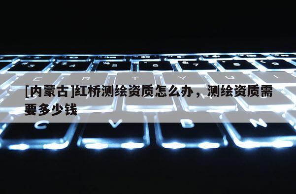 [內(nèi)蒙古]紅橋測繪資質(zhì)怎么辦，測繪資質(zhì)需要多少錢