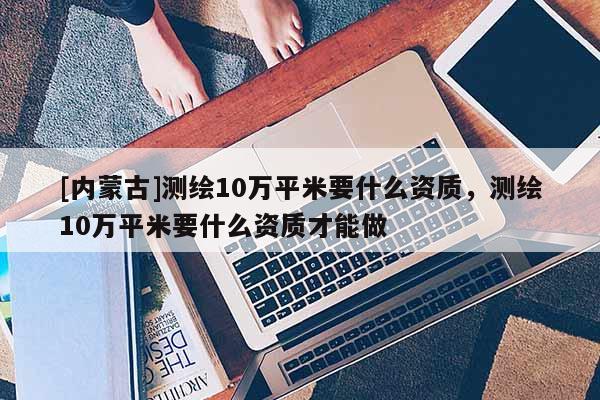 [內蒙古]測繪10萬平米要什么資質，測繪10萬平米要什么資質才能做