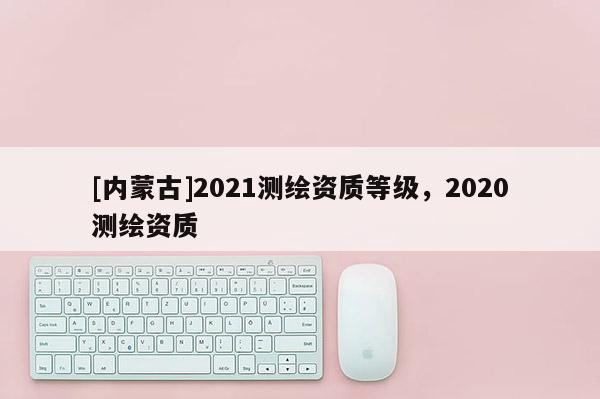 [內(nèi)蒙古]2021測繪資質(zhì)等級，2020測繪資質(zhì)