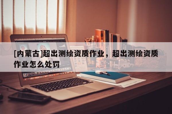 [內(nèi)蒙古]超出測(cè)繪資質(zhì)作業(yè)，超出測(cè)繪資質(zhì)作業(yè)怎么處罰