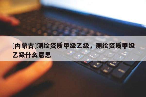 [內蒙古]測繪資質甲級乙級，測繪資質甲級乙級什么意思