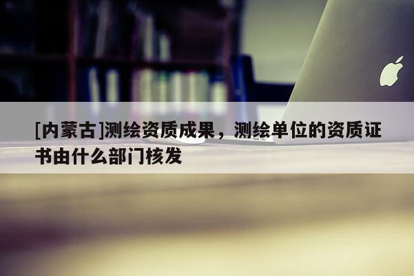 [內蒙古]測繪資質成果，測繪單位的資質證書由什么部門核發