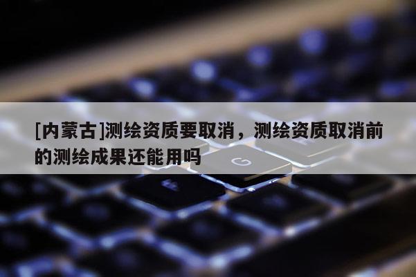 [內(nèi)蒙古]測繪資質(zhì)要取消，測繪資質(zhì)取消前的測繪成果還能用嗎