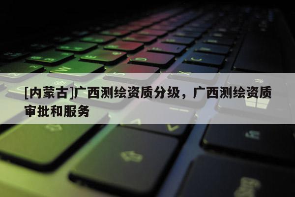 [內蒙古]廣西測繪資質分級，廣西測繪資質審批和服務