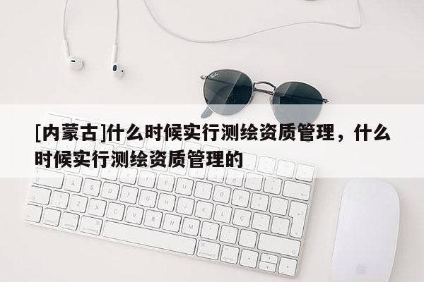 [內蒙古]什么時候實行測繪資質管理，什么時候實行測繪資質管理的
